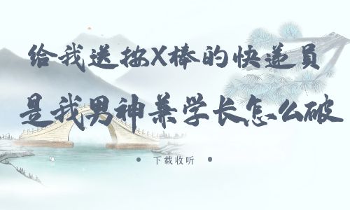 《给我送按X棒的快递员是我男神兼学长怎么破》广播剧全一期未删减[免费下载]