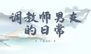 《调教师男友的日常》广播剧全两期完整版未删减[免费下载]